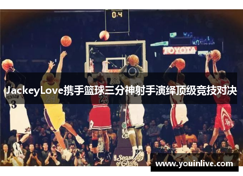 JackeyLove携手篮球三分神射手演绎顶级竞技对决 JackeyLove携手篮球三分神射手演绎顶级竞技对决