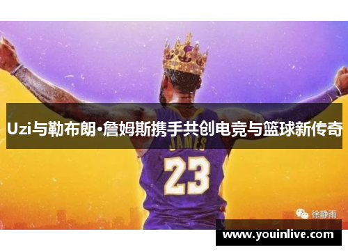 Uzi与勒布朗·詹姆斯携手共创电竞与篮球新传奇 Uzi与勒布朗·詹姆斯携手共创电竞与篮球新传奇